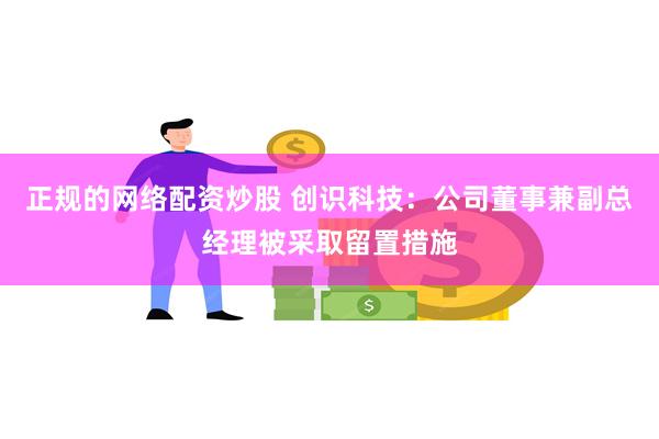 正规的网络配资炒股 创识科技：公司董事兼副总经理被采取留置措施
