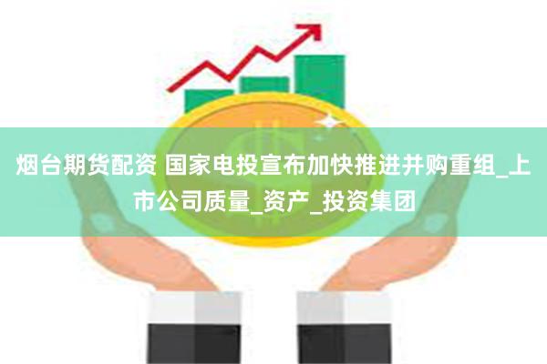 烟台期货配资 国家电投宣布加快推进并购重组_上市公司质量_资产_投资集团