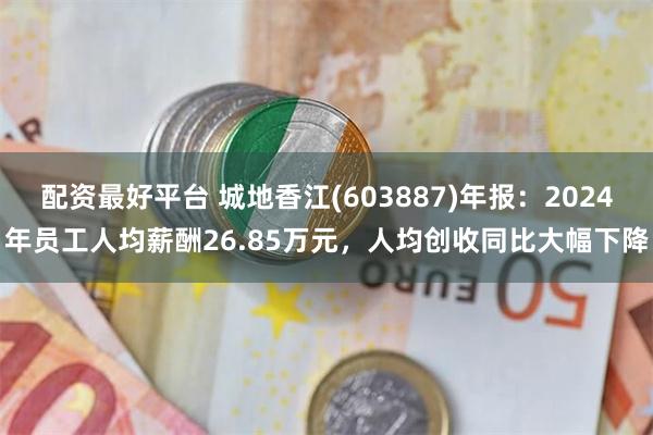 配资最好平台 城地香江(603887)年报：2024年员工人均薪酬26.85万元，人均创收同比大幅下降