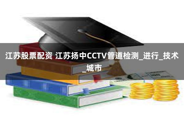 江苏股票配资 江苏扬中CCTV管道检测_进行_技术_城市