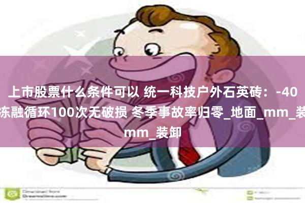 上市股票什么条件可以 统一科技户外石英砖：-40℃冻融循环100次无破损 冬季事故率归零_地面_mm_装卸