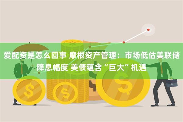 爱配资是怎么回事 摩根资产管理：市场低估美联储降息幅度 美债蕴含“巨大”机遇