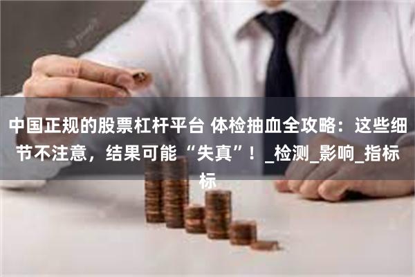 中国正规的股票杠杆平台 体检抽血全攻略：这些细节不注意，结果可能 “失真”！_检测_影响_指标