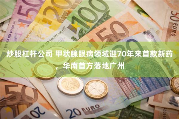 炒股杠杆公司 甲状腺眼病领域迎70年来首款新药，华南首方落地广州