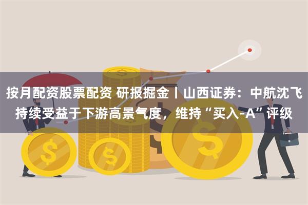 按月配资股票配资 研报掘金丨山西证券：中航沈飞持续受益于下游高景气度，维持“买入-A”评级