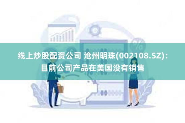 线上炒股配资公司 沧州明珠(002108.SZ)：目前公司产品在美国没有销售