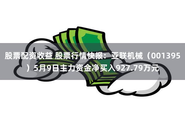 股票配资收益 股票行情快报：亚联机械（001395）5月9日主力资金净买入927.79万元