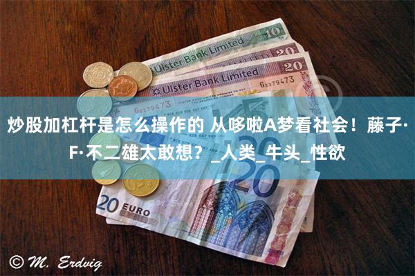 炒股加杠杆是怎么操作的 从哆啦A梦看社会！藤子·F·不二雄太敢想？_人类_牛头_性欲