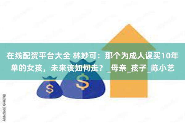 在线配资平台大全 林妙可：那个为成人误买10年单的女孩，未来该如何走？_母亲_孩子_陈小艺