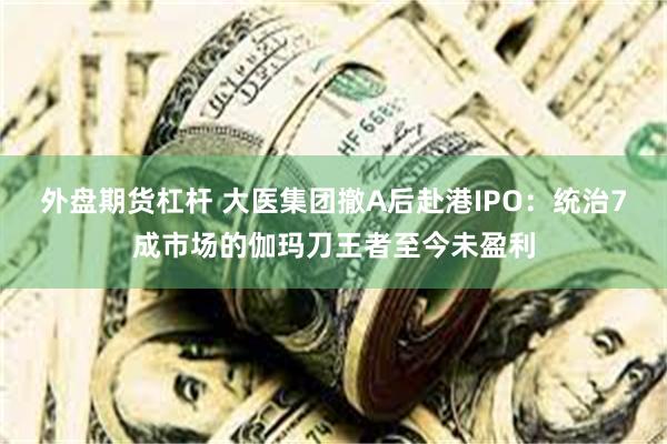 外盘期货杠杆 大医集团撤A后赴港IPO：统治7成市场的伽玛刀王者至今未盈利