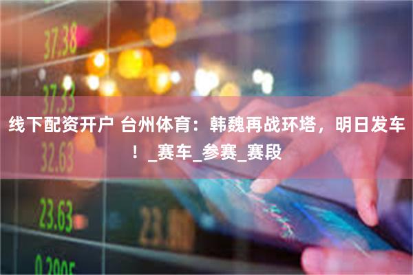 线下配资开户 台州体育：韩魏再战环塔，明日发车！_赛车_参赛_赛段
