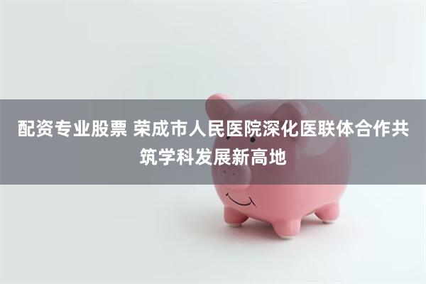 配资专业股票 荣成市人民医院深化医联体合作共筑学科发展新高地