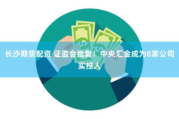 长沙期货配资 证监会批复！中央汇金成为8家公司实控人