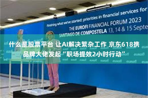 什么是股票平台 让AI解决繁杂工作 京东618携品牌大佬发起“职场提效2小时行动”