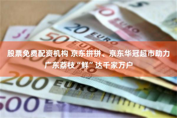 股票免费配资机构 京东拼拼、京东华冠超市助力广东荔枝“鲜”达千家万户