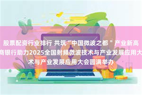 股票配资行业排行 共筑“中国微波之都＂产业新高地   成都农商银行助力2025全国射频微波技术与产业发展应用大会圆满举办