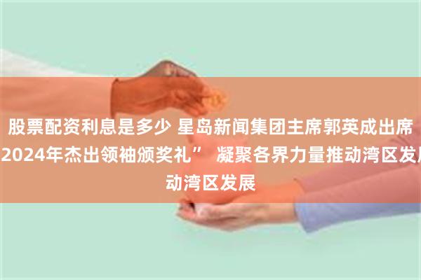 股票配资利息是多少 星岛新闻集团主席郭英成出席“2024年杰出领袖颁奖礼”  凝聚各界力量推动湾区发展
