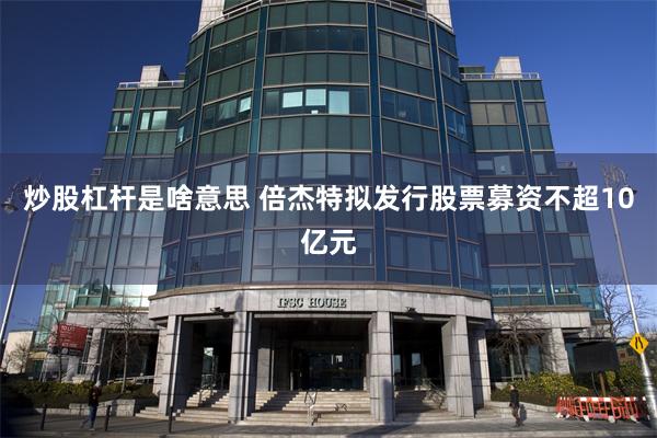 炒股杠杆是啥意思 倍杰特拟发行股票募资不超10亿元