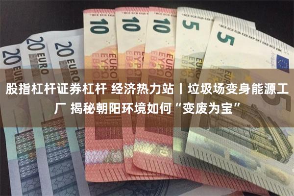 股指杠杆证券杠杆 经济热力站丨垃圾场变身能源工厂 揭秘朝阳环境如何“变废为宝”
