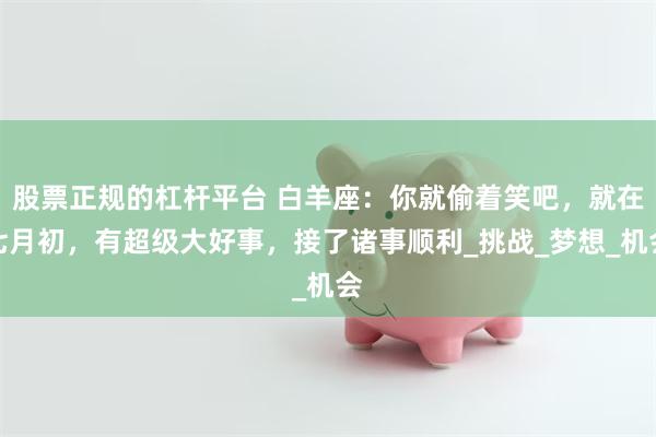 股票正规的杠杆平台 白羊座：你就偷着笑吧，就在七月初，有超级大好事，接了诸事顺利_挑战_梦想_机会